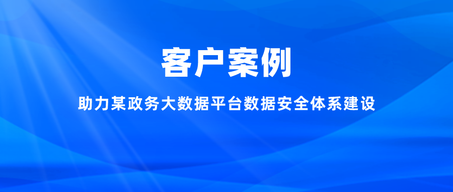 案例丨助力某政务大数据平台数据安全体系建设，充分释放数字能效